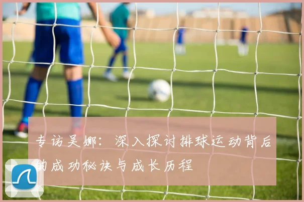 专访吴娜：深入探讨排球运动背后的成功秘诀与成长历程
