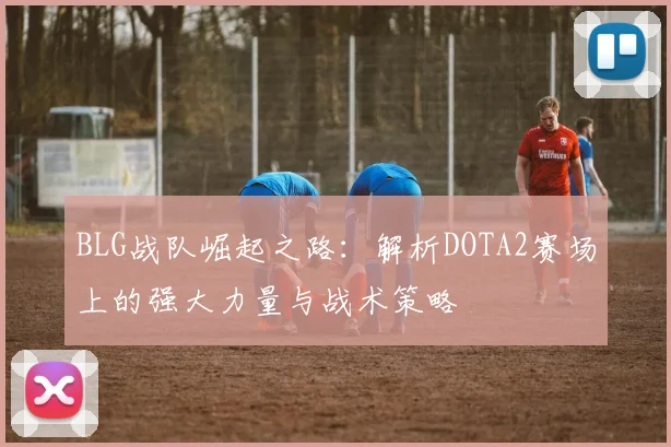 BLG战队崛起之路：解析DOTA2赛场上的强大力量与战术策略