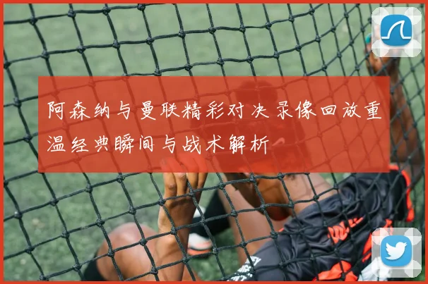 阿森纳与曼联精彩对决录像回放重温经典瞬间与战术解析