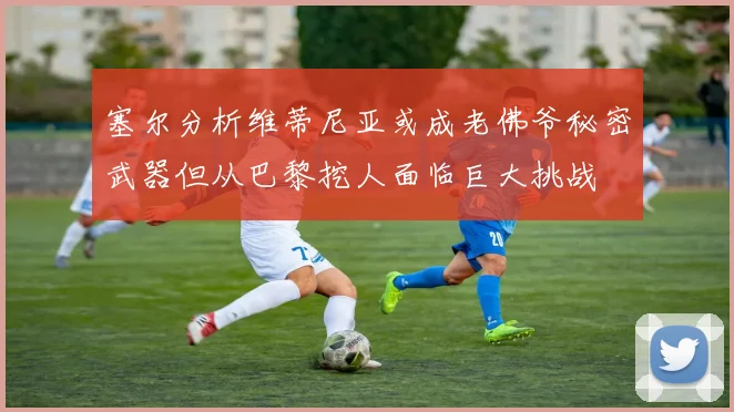 塞尔分析维蒂尼亚或成老佛爷秘密武器但从巴黎挖人面临巨大挑战
