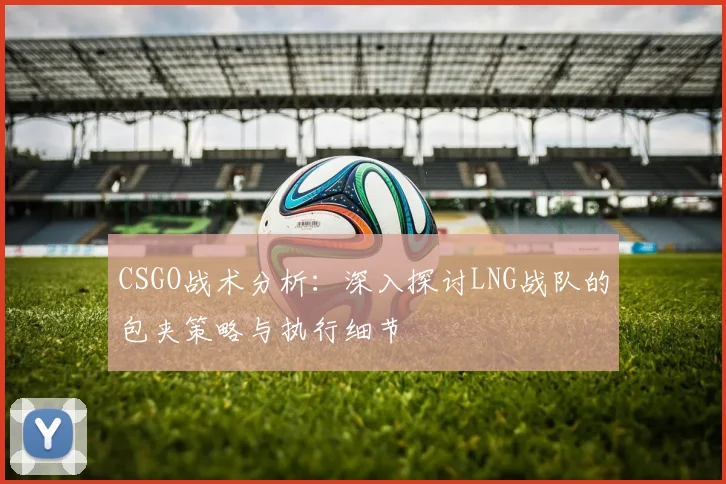 CSGO战术分析：深入探讨LNG战队的包夹策略与执行细节