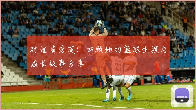 对话黄秀英：回顾她的篮球生涯与成长故事分享
