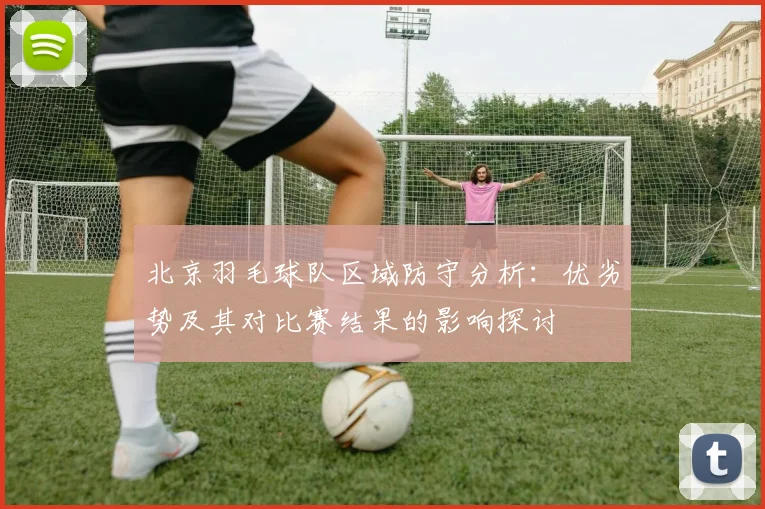 北京羽毛球队区域防守分析：优劣势及其对比赛结果的影响探讨