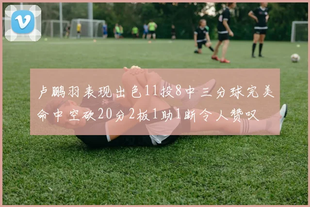 卢鹏羽表现出色11投8中三分球完美命中空砍20分2板1助1断令人赞叹