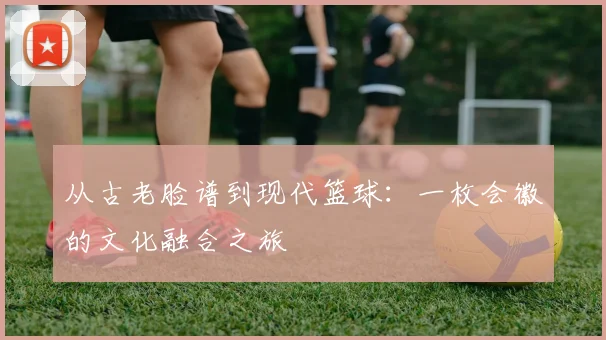 从古老脸谱到现代篮球：一枚会徽的文化融合之旅