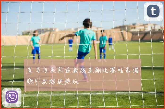 皇马与美因兹激战正酣比赛结果揭晓引发球迷热议