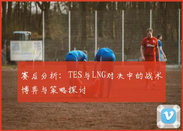 赛后分析：TES与LNG对决中的战术博弈与策略探讨