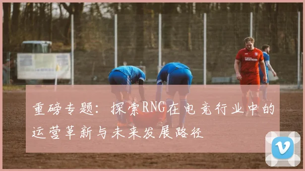 重磅专题：探索RNG在电竞行业中的运营革新与未来发展路径