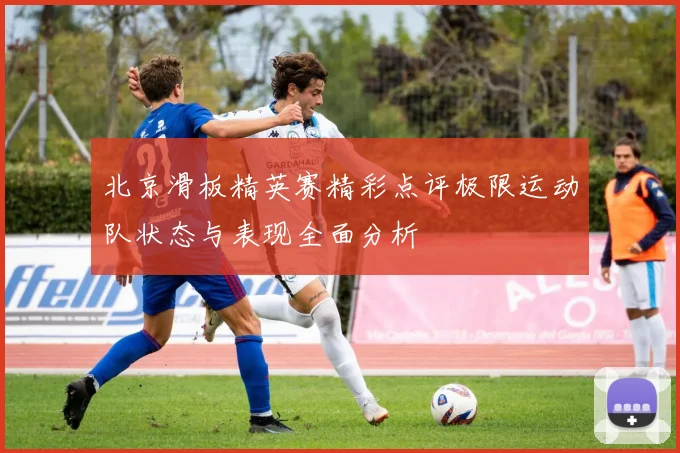 北京滑板精英赛精彩点评极限运动队状态与表现全面分析