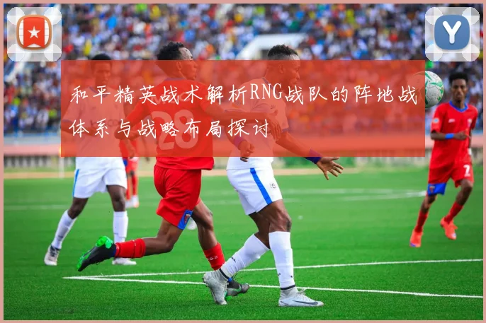 和平精英战术解析RNG战队的阵地战体系与战略布局探讨