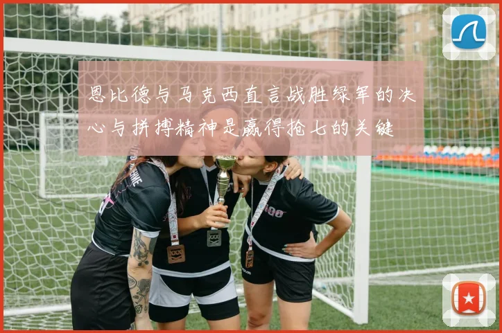 恩比德与马克西直言战胜绿军的决心与拼搏精神是赢得抢七的关键
