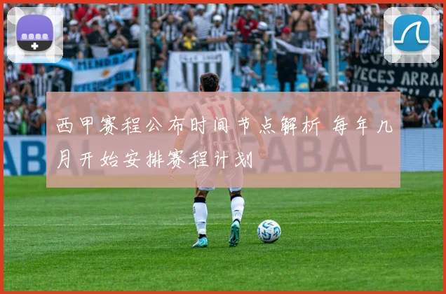 西甲赛程公布时间节点解析 每年几月开始安排赛程计划