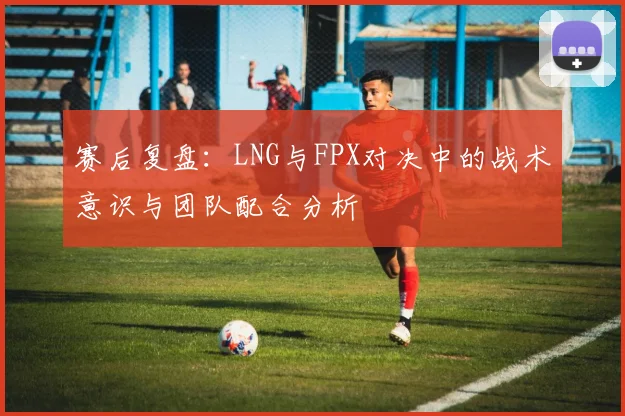 赛后复盘：LNG与FPX对决中的战术意识与团队配合分析