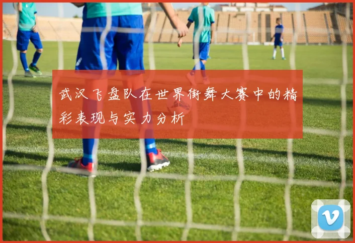 武汉飞盘队在世界街舞大赛中的精彩表现与实力分析