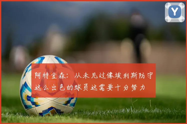 阿特金森：从未见过像埃利斯防守这么出色的球员这需要十分努力