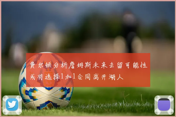 费尔顿分析詹姆斯未来去留可能性或将选择1加1合同离开湖人