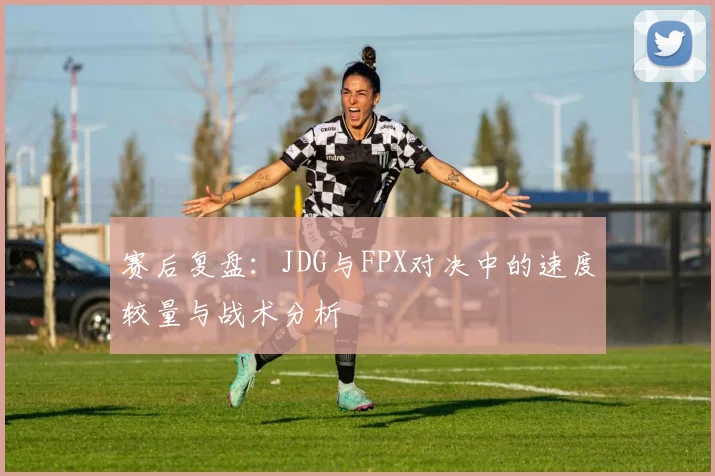 赛后复盘：JDG与FPX对决中的速度较量与战术分析